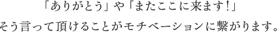 「ありがとう」や「またここに来ます!」そう言って頂けることがモチベーションに繋がります。