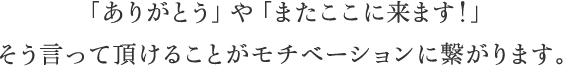 「ありがとう」や「またここに来ます！」そう言って頂けることがモチベーションに繋がります。