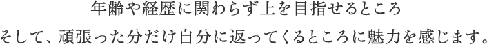 年齢や経歴に関わらず上を目指せるところ そして、頑張った分だけ自分に返ってくるところに魅力を感じます。