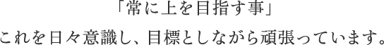 「常に上を目指す事」 これを日々意識し、目標としながら頑張っています。